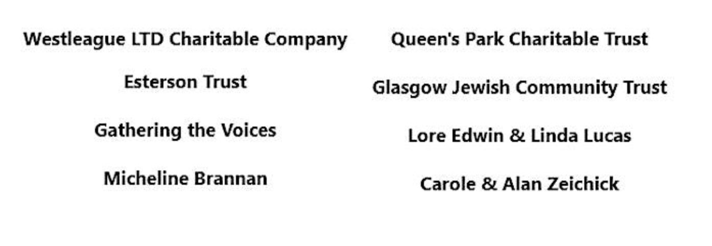 Also supported by: Westleague LTD Charitable Company; Queen's Park Charitable Trust; Esterson Trust; Glasgow Jewish Community Trust; Gathering the Voices; Lore Edwin & Linda Lucas; Micheline Brannan; Carole & Alan Zeichick.